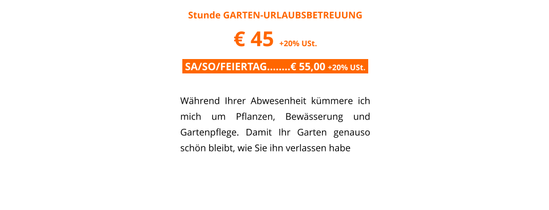 Stunde GARTEN-URLAUBSBETREUUNG � 45 +20% USt. .SA/SO/FEIERTAG��..� 55,00 +20% USt..  W�hrend Ihrer Abwesenheit k�mmere ich mich um Pflanzen, Bew�sserung und Gartenpflege. Damit Ihr Garten genauso sch�n bleibt, wie Sie ihn verlassen habe