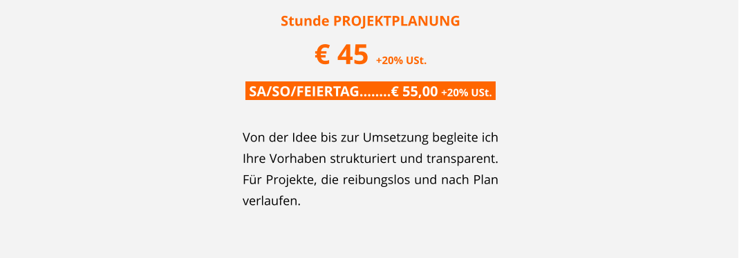 Stunde PROJEKTPLANUNG � 45 +20% USt. .SA/SO/FEIERTAG��..� 55,00 +20% USt..  Von der Idee bis zur Umsetzung begleite ich Ihre Vorhaben strukturiert und transparent. F�r Projekte, die reibungslos und nach Plan verlaufen.
