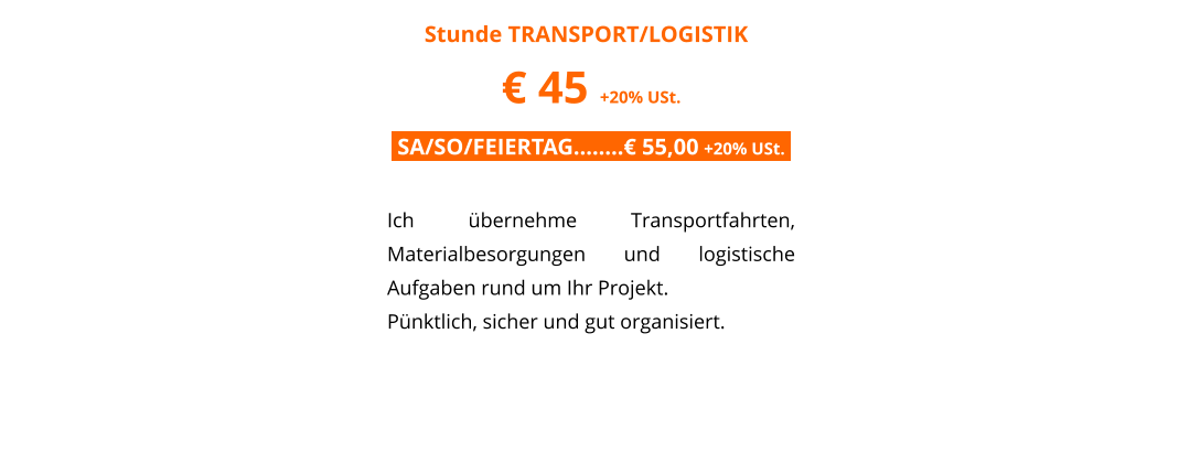 Stunde TRANSPORT/LOGISTIK	 � 45 +20% USt. .SA/SO/FEIERTAG��..� 55,00 +20% USt..  Ich �bernehme Transportfahrten, Materialbesorgungen und logistische Aufgaben rund um Ihr Projekt.  P�nktlich, sicher und gut organisiert.
